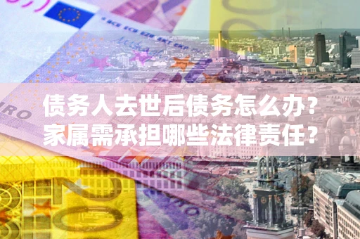 济南债务人去世后债务怎么办？家属需承担哪些法律责任？