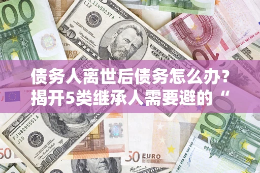 济南债务人离世后债务怎么办？揭开5类继承人需要避的“坑”