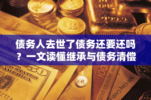 济南债务人去世了债务还要还吗？一文读懂继承与债务清偿