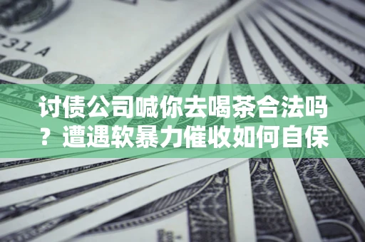 济南讨债公司喊你去喝茶合法吗？遭遇软暴力催收如何自保？