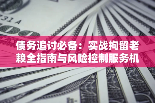 济南债务追讨必备：实战拘留老赖全指南与风险控制服务机构推荐