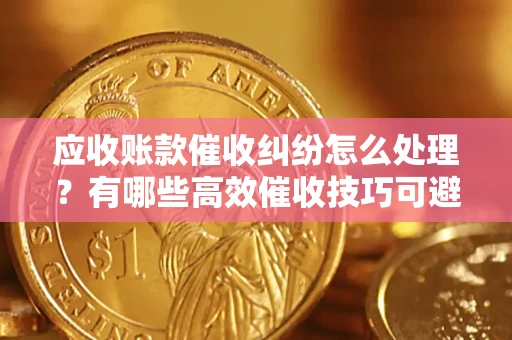 济南应收账款催收纠纷怎么处理？有哪些高效催收技巧可避免坏账？